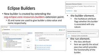 Eclipse Builders
• New builder is created by extending the
org.eclipse.core.resources.builders extension point.
• ID and name are used to give builder a data value and
name respectively.
• the builder element.
• the hasNature attribute
flags whether this builder
is associated with any
nature.
• the run element.
• the class attribute
• here we specify the actual
java class which provides
the functionality of the
builder.
 