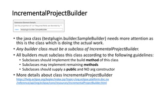 IncrementalProjectBuilder
• the java class (testplugin.builder.SampleBuilder) needs more attention as
this is the class which is doing the actual work.
• Any builder class must be a subclass of IncrementalProjectBuilder.
• All builders must subclass this class according to the following guidelines:
• Subclasses should implement the build method of this class
• Subclasses may implement remaining methods
• Subclasses should supply a public and NO arg constructor
• More details about class IncrementalProjectBuilder
https://help.eclipse.org/kepler/index.jsp?topic=/org.eclipse.platform.doc.isv
/reference/api/org/eclipse/core/resources/IncrementalProjectBuilder.html
 