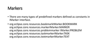 Markers
• There are many types of predefined markers defined as constants in
IMarker interface.
• org.eclipse.core.resources.bookmarkIMarker.BOOKMARK
org.eclipse.core.resources.markerIMarker.MARKER
org.eclipse.core.resources.problemmarker IMarker.PROBLEM
org.eclipse.core.resources.taskmarkerIMarker.TASK
org.eclipse.core.resources.textmarkerIMarker.TEXT
 