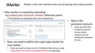 IMarker
• New marker is created by extending
org.eclipse.core.resources.markers extension point.
• ID and Name are datavalue and name respectively.
• Next, we need to define the super type marker for
new marker.
• Since we want to show errors in Problems View we are using
org.eclipse.core.resources.problemmarker as supertype.
IMarker is the main interface when we are dealing with eclipse markers.
• Next is the
persistent element.
• Since we want this
markers to persist
across eclipse
sessions we are
setting this property
to true.
 