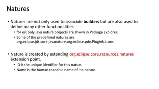 Natures
• Natures are not only used to associate builders but are also used to
define many other functionalities
• for ex: only java nature projects are shown in Package Explorer.
• Some of the predefined natures are
org.eclipse.jdt.core.javanature,org.eclipse.pde.PluginNature.
• Nature is created by extending org.eclipse.core.resources.natures
extension point.
• ID is the unique identifier for this nature.
• Name is the human readable name of the nature.
 
