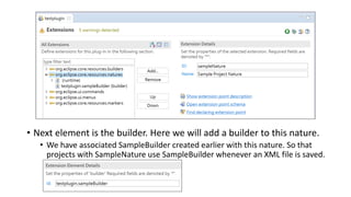 • Next element is the builder. Here we will add a builder to this nature.
• We have associated SampleBuilder created earlier with this nature. So that
projects with SampleNature use SampleBuilder whenever an XML file is saved.
 