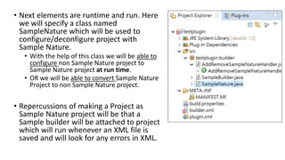 • Next elements are runtime and run. Here
we will specify a class named
SampleNature which will be used to
configure/deconfigure project with
Sample Nature.
• With the help of this class we will be able to
configure non Sample Nature project to
Sample Nature project at run time.
• OR we will be able to convert Sample Nature
Project to non Sample Nature project.
• Repercussions of making a Project as
Sample Nature project will be that a
Sample builder will be attached to project
which will run whenever an XML file is
saved and will look for any errors in XML.
 