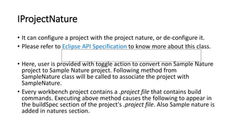IProjectNature
• It can configure a project with the project nature, or de-configure it.
• Please refer to Eclipse API Specification to know more about this class.
• Here, user is provided with toggle action to convert non Sample Nature
project to Sample Nature project. Following method from
SampleNature class will be called to associate the project with
SampleNature.
• Every workbench project contains a .project file that contains build
commands. Executing above method causes the following to appear in
the buildSpec section of the project's .project file. Also Sample nature is
added in natures section.
https://help.eclipse.org/kepler/index.jsp?topic=/org.eclipse.platform.doc.isv/
reference/api/org/eclipse/core/resources/IncrementalProjectBuilder.html
 
