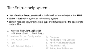 The Eclipse help system
• uses a browser-based presentation and therefore has full support for HTML.
• search is automatically included in the help system
• context help and keyword index are supported if you provide the appropriate
content files.
1. Create a Rich Client Application
• File > New > Project... > Plug-in Project
2. Create a Product Configuration
3. Add Source Code
4. Test
5. Add Required Plug-ins
6. Test Again
7. Add Sample Help Content
8. Add Context Help Support
9. Test context help
10. Setting Help Preferences
 