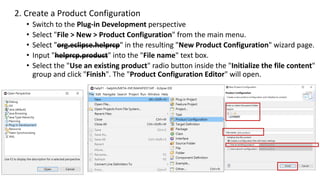 2. Create a Product Configuration
• Switch to the Plug-in Development perspective
• Select "File > New > Product Configuration" from the main menu.
• Select "org.eclipse.helprcp" in the resulting "New Product Configuration" wizard page.
• Input "helprcp.product" into the "File name" text box.
• Select the "Use an existing product" radio button inside the "Initialize the file content"
group and click "Finish". The "Product Configuration Editor" will open.
 