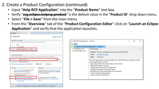 2. Create a Product Configuration (continued)
• Input "Help RCP Application" into the "Product Name" text box.
• Verify "org.eclipse.helprcp.product" is the default value in the "Product ID" drop down menu.
• Select "File > Save" from the main menu.
• From the "Overview" tab of the "Product Configuration Editor" click on "Launch an Eclipse
Application" and verify that the application launches.
 