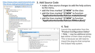 3. Add Source Code
• make a few source changes to add the help actions
to the menu.
• add the lines marked "// NEW" to the class
• add the lines marked "// NEW" to function
"ApplicationActionBarAdvisor.makeActions()"
• add the lines marked "// NEW" to function
"ApplicationActionBarAdvisor.fillMenuBar()"
https://www.eclipse.org/articles/article.php
?file=Article-AddingHelpToRCP/index.html
4. Test
Launch the application from the
"Product Configuration Editor"
> Help > now has additional entries
but neither of them does anything.
This is because we still need to
import the plug-ins that comprise
the Eclipse help system.
 