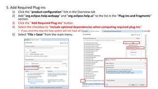 5. Add Required Plug-ins
1) Click the “product configuration" link in the Overview tab
2) Add "org.eclipse.help.webapp" and "org.eclipse.help.ui" to the list in the "Plug-ins and Fragments"
section.
3) Click the "Add Required Plug-ins" button.
4) Select the checkbox to "Include optional dependencies when computing required plug-ins".
• If you omit this step the help system will not have all the plug-ins it needs and you will see an exception at startup.
5) Select "File > Save" from the main menu.
 