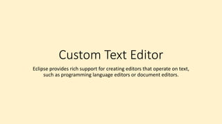 Custom Text Editor
Eclipse provides rich support for creating editors that operate on text,
such as programming language editors or document editors.
 