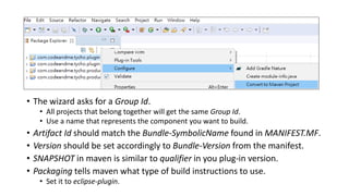 • The wizard asks for a Group Id.
• All projects that belong together will get the same Group Id.
• Use a name that represents the component you want to build.
• Artifact Id should match the Bundle-SymbolicName found in MANIFEST.MF.
• Version should be set accordingly to Bundle-Version from the manifest.
• SNAPSHOT in maven is similar to qualifier in you plug-in version.
• Packaging tells maven what type of build instructions to use.
• Set it to eclipse-plugin.
 