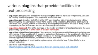 various plug-ins that provide facilities for
text processing
• org.eclipse.text: provides a model for manipulating text and has no visual components, so it can
be used by headless programs that process or manipulate text.
• org.eclipse.swt: the class StyledText is the SWT user-interface object for displaying and editing
text. Everything the user sees is rooted here: colors, fonts, selections, the caret (I-beam cursor),
and more. You can add all kinds of listeners to this widget to follow what the user is doing. It also
supports some fancier features, such as word wrapping and printing.
• org.eclipse.jface.text: This is the marriage of the model provided by org.eclipse.text and the view
provided by StyledText. It is the heart of the text framework.
• org.eclipse.ui.workbench.texteditor: You can't use the features provided here without being part
of a running Eclipse workbench. It supports text editors that appear in the workbench editor area
and features a large collection of Action subclasses for manipulating the contents of an editor, as
well as support for annotations, incremental search, and more.
• org.eclipse.ui.editors: It provides the main concrete editor in the base Eclipse Platform, the
default text editor.
• and more text infrastructures…
https://wiki.eclipse.org/FAQ_What_support_is_there_for_creating_custom_text_editors%3F
 