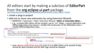 All editors start by making a subclass of EditorPart
from the org.eclipse.ui.part package.
• create a plug-in project
• add one or more new extensions by using Extension Wizards
• MANIFEST > Extension > Add > Extension Wizard > Editor or Extensible Editor…
• E.g., a simple XML Editor will be created > go to “src” folder > search XMLEditor and
XMLConfiguration java classes > modify the constructor of the XMLEditor class >
modify XMLConfiguration class
• note: debug a little bit by yourself; since it is an XML Editor, only quoted strings
should be spell checked and the XML tags should be skipped.
http://blog.ankursharma.org/2009/08/adding-spellchecking-to-custom-editors_19.html
 