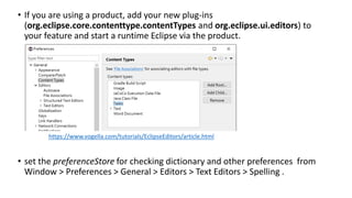 • If you are using a product, add your new plug-ins
(org.eclipse.core.contenttype.contentTypes and org.eclipse.ui.editors) to
your feature and start a runtime Eclipse via the product.
• set the preferenceStore for checking dictionary and other preferences from
Window > Preferences > General > Editors > Text Editors > Spelling .
https://www.vogella.com/tutorials/EclipseEditors/article.html
 