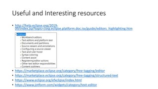 Useful and Interesting resources
• http://help.eclipse.org/2019-
09/index.jsp?topic=/org.eclipse.platform.doc.isv/guide/editors_highlighting.htm
• https://marketplace.eclipse.org/category/free-tagging/editor
• https://marketplace.eclipse.org/category/free-tagging/structured-text
• https://www.eclipse.org/efxclipse/index.html
• https://www.jotform.com/widgets/category/text-editor
 