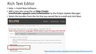 Rich Text Editor
• Help -> Install New Software...
• Add a new site using the url http://static-
tmsoftstudio.appspot.com/richtexteditor to the Eclipse Update Manager.
• Select the bundles from the list that you would like to install and click Next.
https://marketplace.eclipse.org/content/rich-text-editor/help
https://projects.eclipse.org/projects/technology.dltk/releases/6.0
Note: Eclipse Dynamic Languages Toolkit 5.11 is a part of Eclipse IDE 2019-09
 