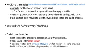 • Replace the codes
• property for the tycho version to be used.
• For future tycho versions you will need to upgrade this.
• the Mars p2 repository for resolving dependencies during build time.
• build section tells maven to use the tycho plug-in for the build process.
• You will see some errors/problems.
• Build our bundle
• Right click on the project → select Run As → Maven build...
• Under Goals enter clean install.
• Goals are related to the maven lifecycle. we tell maven to delete previous
build artifacts, to build our plug-in and to install build results.
http://codeandme.blogspot.com/2012/12/tycho-build-1-building-plug-ins.html
 