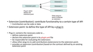 • Extension (contribution): contribute functionality to a certain type of API
• Contribution can be code or data
• Extension point: to define the type of API by a plug-in
• Plug-in: contains the necessary code to …
• defines extension point
• declare the extension point in its plugin.xml file
• be responsible for evaluating the extensions
• allow other plug-ins to add contributions (extensions) to the extension point.
• provides an extension (contribution) based on the contract defined by an existing
extension point
 
