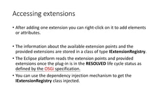 Accessing extensions
• After adding one extension you can right-click on it to add elements
or attributes.
• The information about the available extension points and the
provided extensions are stored in a class of type IExtensionRegistry.
• The Eclipse platform reads the extension points and provided
extensions once the plug-in is in the RESOLVED life cycle status as
defined by the OSGi specification.
• You can use the dependency injection mechanism to get the
IExtensionRegistry class injected.
 