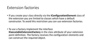 Extension factories
• If you create your class directly via the IConfigurationElement class of
the extension you are limited to classes which have a default
constructor. To avoid this restriction you can use extension factories.
• To use a factory implement the interface
IExecutableExtensionFactory in the class attribute of your extension
point definition. The factory receives the configuration elements and
can construct the required object.
 