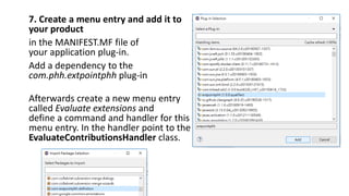 7. Create a menu entry and add it to
your product
in the MANIFEST.MF file of
your application plug-in.
Add a dependency to the
com.phh.extpointphh plug-in
Afterwards create a new menu entry
called Evaluate extensions and
define a command and handler for this
menu entry. In the handler point to the
EvaluateContributionsHandler class.
 