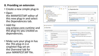 8. Providing an extension
• Create a new simple plug-in
• Open
the MANIFEST.MF editor of
this new plug-in and select
the Dependencies tab.
• Add the
org.eclipse.core.runtime and
the plug-ins you created as
dependencies.
• Make sure your plug-in has
the This plug-in is a
singleton flag set on
the Overview tab for
your MANIFEST.MF file.
 