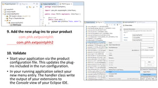 9. Add the new plug-ins to your product
com.phh.extpointphh
com.phh.extpointphh2
10. Validate
• Start your application via the product
configuration file. This updates the plug-
ins included in the run configuration.
• In your running application select your
new menu entry. The handler class write
the output of your extensions to
the Console view of your Eclipse IDE.
 