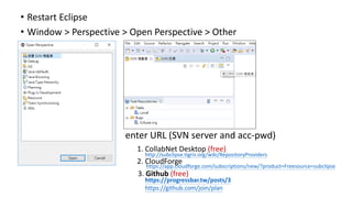 • Restart Eclipse
• Window > Perspective > Open Perspective > Other
• enter URL (SVN server and acc-pwd)
• 1. CollabNet Desktop (free)
• 2. CloudForge
3. Github (free)
http://subclipse.tigris.org/wiki/RepositoryProviders
https://app.cloudforge.com/subscriptions/new/?product=Freesource=subclipse
https://progressbar.tw/posts/3
https://github.com/join/plan
 