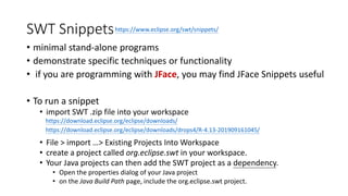 SWT Snippets
• minimal stand-alone programs
• demonstrate specific techniques or functionality
• if you are programming with JFace, you may find JFace Snippets useful
• To run a snippet
• import SWT .zip file into your workspace
• File > import …> Existing Projects Into Workspace
• create a project called org.eclipse.swt in your workspace.
• Your Java projects can then add the SWT project as a dependency.
• Open the properties dialog of your Java project
• on the Java Build Path page, include the org.eclipse.swt project.
https://download.eclipse.org/eclipse/downloads/
https://download.eclipse.org/eclipse/downloads/drops4/R-4.13-201909161045/
https://www.eclipse.org/swt/snippets/
 