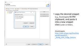 • copy the desired snippet
(e.g., JFaceSnippets) to the
clipboard, and paste it
into a new snippet
class (under src folder).
JFaceSnippets
https://wiki.eclipse.org/JFaceSnip
pets#Snippet012_-
_Dialog_with_Image_Buttons
 