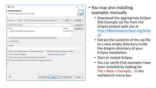 • You may also installing
examples manually
• Download the appropriate Eclipse
SDK Example zip file from the
Eclipse project web site at
http://download.eclipse.org/eclip
se.
• Extract the contents of the zip file
to a new empty directory inside
the dropins directory of your
Eclipse installation.
• Start or restart Eclipse.
• You can verify that examples have
been installed by looking for
File > New > Example... in the
workbench menu bar.
 
