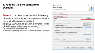 3. Running the SWT standalone
examples
Browse ... button to locate the following
directory (according to the Eclipse version and
the original installation location):
eclipse/plugins/org.eclipse.sdk.examples.source
_3.1.0/src/org.eclipse.swt.examples_3.1.0
C:Userspclabeclipsejava-2019-
09eclipsepluginsorg.eclipse.sdk.examples.source-4.13plugins
 
