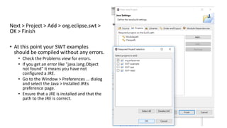 Next > Project > Add > org.eclipse.swt >
OK > Finish
• At this point your SWT examples
should be compiled without any errors.
• Check the Problems view for errors.
• If you get an error like "java.lang.Object
not found" it means you have not
configured a JRE.
• Go to the Window > Preferences ... dialog
and select the Java > Installed JREs
preference page.
• Ensure that a JRE is installed and that the
path to the JRE is correct.
 