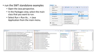 • run the SWT standalone examples
• Open the Java perspective.
• In the Packages view, select the main
class that you want to run.
• Select Run > Run As... > Java
Application from the main menu.
 