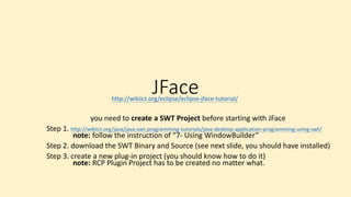 JFace
you need to create a SWT Project before starting with JFace
Step 1. http://wikiict.org/java/java-swt-programming-tutorials/java-desktop-application-programming-using-swt/
note: follow the instruction of “7- Using WindowBuilder”
Step 2. download the SWT Binary and Source (see next slide, you should have installed)
Step 3. create a new plug-in project (you should know how to do it)
note: RCP Plugin Project has to be created no matter what.
http://wikiict.org/eclipse/eclipse-jface-tutorial/
 