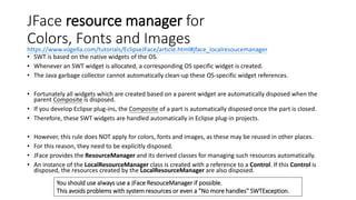 JFace resource manager for
Colors, Fonts and Images
• SWT is based on the native widgets of the OS.
• Whenever an SWT widget is allocated, a corresponding OS specific widget is created.
• The Java garbage collector cannot automatically clean-up these OS-specific widget references.
• Fortunately all widgets which are created based on a parent widget are automatically disposed when the
parent Composite is disposed.
• If you develop Eclipse plug-ins, the Composite of a part is automatically disposed once the part is closed.
• Therefore, these SWT widgets are handled automatically in Eclipse plug-in projects.
• However, this rule does NOT apply for colors, fonts and images, as these may be reused in other places.
• For this reason, they need to be explicitly disposed.
• JFace provides the ResourceManager and its derived classes for managing such resources automatically.
• An instance of the LocalResourceManager class is created with a reference to a Control. If this Control is
disposed, the resources created by the LocalResourceManager are also disposed.
https://www.vogella.com/tutorials/EclipseJFace/article.html#jface_localresoucemanager
You should use always use a JFace ResouceManager if possible.
This avoids problems with system resources or even a "No more handles" SWTException.
 