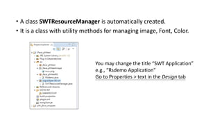 • A class SWTResourceManager is automatically created.
• It is a class with utility methods for managing image, Font, Color.
You may change the title “SWT Application”
e.g., “Rsdemo Application”
Go to Properties > text in the Design tab
 