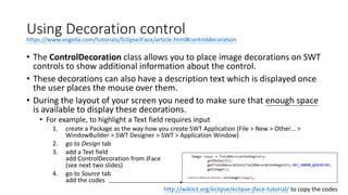 Using Decoration control
• The ControlDecoration class allows you to place image decorations on SWT
controls to show additional information about the control.
• These decorations can also have a description text which is displayed once
the user places the mouse over them.
• During the layout of your screen you need to make sure that enough space
is available to display these decorations.
• For example, to highlight a Text field requires input
1. create a Package as the way how you create SWT Application (File > New > Other… >
WindowBuilder > SWT Designer > SWT > Application Window)
2. go to Design tab
3. add a Text field
add ControlDecoration from JFace
(see next two slides)
4. go to Source tab
add the codes
http://wikiict.org/eclipse/eclipse-jface-tutorial/ to copy the codes
https://www.vogella.com/tutorials/EclipseJFace/article.html#controldecoration
 