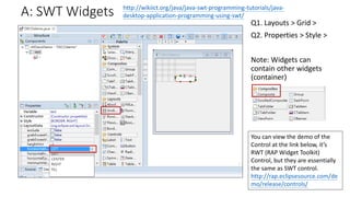 A: SWT Widgets
Q1. Layouts > Grid >
Q2. Properties > Style >
Note: Widgets can
contain other widgets
(container)
http://wikiict.org/java/java-swt-programming-tutorials/java-
desktop-application-programming-using-swt/
You can view the demo of the
Control at the link below, it’s
RWT (RAP Widget Toolkit)
Control, but they are essentially
the same as SWT control.
http://rap.eclipsesource.com/de
mo/release/controls/
 