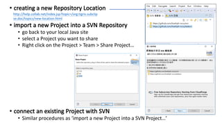 • go back to your local Java site
• select a Project you want to share
• Right click on the Project > Team > Share Project…
• Similar procedures as ‘import a new Project into a SVN Project…’
http://help.collab.net/index.jsp?topic=/org.tigris.subclip
se.doc/topics/new-location.html
 