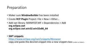 Preparation
• Maker sure WindowBuilder has been installed
• Create RCP Plugin Project: File > New > Other…
• Add swt library: MANIFEST.MF > Dependencies > Add
org.eclipse.swt
org.eclipse.swt.win32.win32x86_64
• SWT snippets
https://www.eclipse.org/swt/snippets/#browser
copy and paste the desired snippet into a new snippet class (under src folder).
 