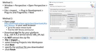 Method 1:
• Window > Perspective > Open Perspective >
Java
• File > Import... > Plug-in Development >
Plug-ins and Fragments > Next
Method 2:
• Open page
http://download.eclipse.org/eclipse/downloads/#La
test_Release in your web browser
• go to the latest release build
• find the SWT Binary and Source
• Download zip file for your platform
(e.g., swt-4.4.2-win32-win32-x86_64.zip)
• do NOT extract the zip file
• File > Import …
• select Existing Projects into Workspace
• click Next
• specify the archive file you downloaded
• click Finish
 