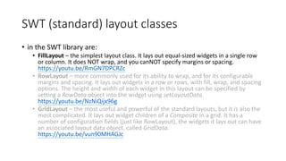 SWT (standard) layout classes
• in the SWT library are:
• FillLayout – the simplest layout class. It lays out equal-sized widgets in a single row
or column. It does NOT wrap, and you canNOT specify margins or spacing.
https://youtu.be/RmGN7DPCRZc
• RowLayout – more commonly used for its ability to wrap, and for its configurable
margins and spacing. It lays out widgets in a row or rows, with fill, wrap, and spacing
options. The height and width of each widget in this layout can be specified by
setting a RowData object into the widget using setLayoutData.
https://youtu.be/NzNiQijx96g
• GridLayout – the most useful and powerful of the standard layouts, but it is also the
most complicated. It lays out widget children of a Composite in a grid. It has a
number of configuration fields (just like RowLayout), the widgets it lays out can have
an associated layout data object, called GridData.
https://youtu.be/vun90MHAGJc
 