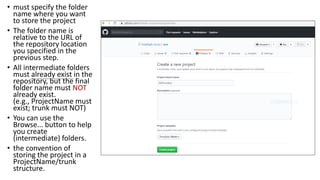 • must specify the folder
name where you want
to store the project
• The folder name is
relative to the URL of
the repository location
you specified in the
previous step.
• All intermediate folders
must already exist in the
repository, but the final
folder name must NOT
already exist.
(e.g., ProjectName must
exist; trunk must NOT)
• You can use the
Browse... button to help
you create
(intermediate) folders.
• the convention of
storing the project in a
ProjectName/trunk
structure.
 