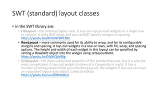 SWT (standard) layout classes
• in the SWT library are:
• FillLayout – the simplest layout class. It lays out equal-sized widgets in a single row
or column. It does NOT wrap, and you canNOT specify margins or spacing.
https://youtu.be/RmGN7DPCRZc
• RowLayout – more commonly used for its ability to wrap, and for its configurable
margins and spacing. It lays out widgets in a row or rows, with fill, wrap, and spacing
options. The height and width of each widget in this layout can be specified by
setting a RowData object into the widget using setLayoutData.
https://youtu.be/NzNiQijx96g
• GridLayout – the most useful and powerful of the standard layouts, but it is also the
most complicated. It lays out widget children of a Composite in a grid. It has a
number of configuration fields (just like RowLayout), the widgets it lays out can have
an associated layout data object, called GridData.
https://youtu.be/vun90MHAGJc
 