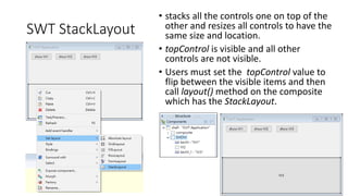 SWT StackLayout
• stacks all the controls one on top of the
other and resizes all controls to have the
same size and location.
• topControl is visible and all other
controls are not visible.
• Users must set the topControl value to
flip between the visible items and then
call layout() method on the composite
which has the StackLayout.
 