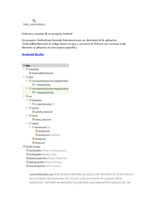 Ficheros y carpetas de un proyecto Android
Un proyecto Android está formado básicamente por un descriptor de la aplicación
(AndroidManifest.xml), el código fuente en Java y una serie de ficheros con recursos. Cada
elemento se almacena en una carpeta específica.
Android Studio
AndroidManifest.xml: Este fichero describe la aplicación Android. En él se indican
las actividades, las intenciones, los servicios y los proveedores de contenido de la
aplicación. También se declaran los permisos que requerirá la aplicación. Se
 