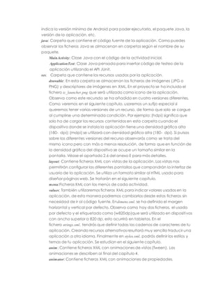 indica la versión mínima de Android para poder ejecutarla, el paquete Java, la
versión de la aplicación, etc.
java: Carpeta que contiene el código fuente de la aplicación. Como puedes
observar los ficheros Java se almacenan en carpetas según el nombre de su
paquete.
MainActivity: Clase Java con el código de la actividad inicial.
ApplicationTest: Clase Java pensada para insertar código de testeo de la
aplicación utilizando el API JUnit.
res: Carpeta que contiene los recursos usados por la aplicación.
drawable: En esta carpeta se almacenan los ficheros de imágenes (JPG o
PNG) y descriptores de imágenes en XML. En el proyecto se ha incluido el
fichero ic_launcher.png que será utilizado como icono de la aplicación.
Observa como este recursdo se ha añadido en cuatro versiones diferentes.
Como veremos en el siguiente capítulo, usaremos un sufijo especial si
queremos tener varias versiones de un recurso, de forma que solo se cargue
al cumplirse una determinada condición. Por ejemplo: (hdpi) significa que
solo ha de cargar los recursos contenidos en esta carpeta cuando el
dispositivo donde se instala la aplicación tiene una densidad gráfica alta
(180- dpi); (mdpi) se utilizará con densidad gráfica alta (180- dpi). Si pulsas
sobre las diferentes versiones del recurso observarás como se trata del
mismo icono pero con más o menos resolución, de forma que en función de
la densidad gráfica del dispositivo se ocupe un tamaño similar en la
pantalla. Véase el apartado 2.6 del anexo E para más detalles.
layout: Contiene ficheros XML con vistas de la aplicación. Las vistas nos
permitirán configurar las diferentes pantallas que compondrán la interfaz de
usuario de la aplicación. Se utiliza un formato similar al HTML usado para
diseñar páginas web. Se tratarán en el siguiente capítulo.
menu:Ficheros XML con los menús de cada actividad.
values: También utilizaremos ficheros XML para indicar valores usados en la
aplicación, de esta manera podremos cambiarlos desde estos ficheros sin
necesidad de ir al código fuente. Endimens.xml, se ha definido el margen
horizontal y vertical por defecto. Observa como hay dos ficheros, el usado
por defecto y el etiquetado como (w820dp)que será utilizado en dispositivos
con ancho superior a 820 dp, esto ocurrirá en tabletas. En el
fichero strings.xml, tendrás que definir todas las cadenas de caracteres de tu
aplicación. Creando recursos alternativos resultará muy sencillo traducir una
aplicación a otro idioma. Finalmente en styles.xml, podrás definir los estilos y
temas de tu aplicación. Se estudian en el siguiente capítulo.
anim: Contiene ficheros XML con animaciones de vistas (Tween). Las
animaciones se describen al final del capítulo 4.
animator: Contiene ficheros XML con animaciones de propiedades.
 