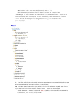 xml: Otros ficheros XML requeridos por la aplicación.
raw: Ficheros adicionales que no se encuentran en formato XML.
Gradle Scripts: En esta carpeta se almacenan una serie de ficheros Gradle que
permiten construir la aplicación. Podrás definir aspectos importantes como la
verisón del sdk de compilación (targetSdkVersion) y la versión mínima
(minSdkVersion).
Eclipse
src: Carpeta que contiene el código fuente de la aplicación. Como puedes observar los
ficheros Java se almacenan en un espacio de nombres.
gen: Carpeta que contiene el código generado de forma automática por el SDK. Nunca
hay que modificar de forma manual estos ficheros. Dentro encontraremos:
BuildConfig.java: Define la constante DEBUG para que desde Java puedas saber si
tu aplicación está en fase de desarrollo.
 