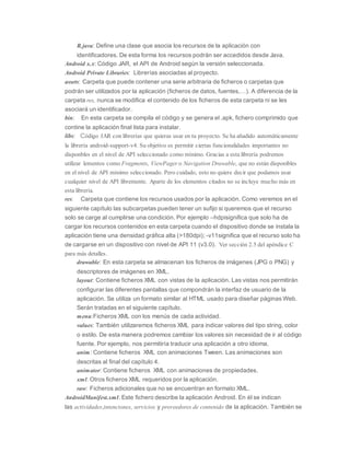 R.java: Define una clase que asocia los recursos de la aplicación con
identificadores. De esta forma los recursos podrán ser accedidos desde Java.
Android x.x: Código JAR, el API de Android según la versión seleccionada.
Android Private Libraries: Librerías asociadas al proyecto.
assets: Carpeta que puede contener una serie arbitraria de ficheros o carpetas que
podrán ser utilizados por la aplicación (ficheros de datos, fuentes,…). A diferencia de la
carpeta res, nunca se modifica el contenido de los ficheros de esta carpeta ni se les
asociará un identificador.
bin: En esta carpeta se compila el código y se genera el .apk, fichero comprimido que
contine la aplicación final lista para instalar.
libs: Código JAR con librerías que quieras usar en tu proyecto. Se ha añadido automáticamente
la librería android-support-v4. Su objetivo es permitir ciertas funcionalidades importantes no
disponbles en el nivel de API seleccionado como mínimo. Gracias a esta librería podremos
utilizar lementos como Fragments, ViewPager o Navigation Drawable, que no están disponibles
en el nivel de API mínimo seleccionado. Pero cuidado, esto no quiere decir que podamos usar
cualquier nivel de API libremente. Aparte de los elementos citados no se incluye mucho más en
esta librería.
res: Carpeta que contiene los recursos usados por la aplicación. Como veremos en el
siguiente capítulo las subcarpetas pueden tener un sufijo si queremos que el recurso
solo se carge al cumplirse una condición. Por ejemplo –hdpisignifica que solo ha de
cargar los recursos contenidos en esta carpeta cuando el dispositivo donde se instala la
aplicación tiene una densidad gráfica alta (>180dpi); -v11significa que el recurso solo ha
de cargarse en un dispositivo con nivel de API 11 (v3.0). Ver sección 2.5 del apéndice C
para más detalles.
drawable: En esta carpeta se almacenan los ficheros de imágenes (JPG o PNG) y
descriptores de imágenes en XML.
layout: Contiene ficheros XML con vistas de la aplicación. Las vistas nos permitirán
configurar las diferentes pantallas que compondrán la interfaz de usuario de la
aplicación. Se utiliza un formato similar al HTML usado para diseñar páginas Web.
Serán tratadas en el siguiente capítulo.
menu:Ficheros XML con los menús de cada actividad.
values: También utilizaremos ficheros XML para indicar valores del tipo string, color
o estilo. De esta manera podremos cambiar los valores sin necesidad de ir al código
fuente. Por ejemplo, nos permitiría traducir una aplicación a otro idioma.
anim: Contiene ficheros XML con animaciones Tween. Las animaciones son
descritas al final del capítulo 4.
animator: Contiene ficheros XML con animaciones de propiedades.
xml: Otros ficheros XML requeridos por la aplicación.
raw: Ficheros adicionales que no se encuentran en formato XML.
AndroidManifest.xml: Este fichero describe la aplicación Android. En él se indican
las actividades,intenciones, servicios y proveedores de contenido de la aplicación. También se
 